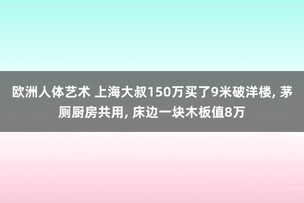 欧洲人体艺术 上海大叔150万买了9米破洋楼, 茅厕厨房共用, 床边一块木板值8万