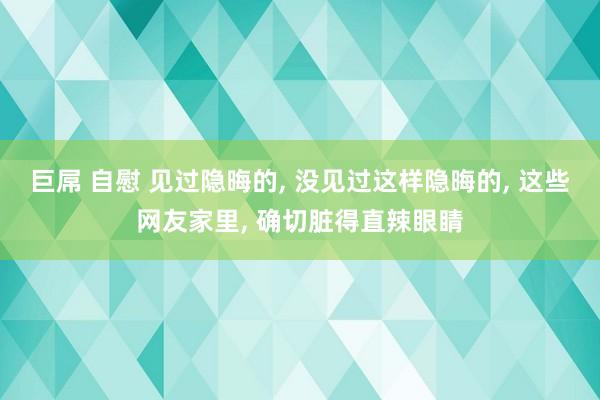 巨屌 自慰 见过隐晦的, 没见过这样隐晦的, 这些网友家里, 确切脏得直辣眼睛