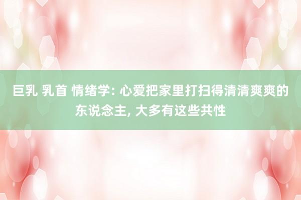 巨乳 乳首 情绪学: 心爱把家里打扫得清清爽爽的东说念主, 大多有这些共性