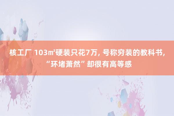 核工厂 103㎡硬装只花7万, 号称穷装的教科书, “环堵萧然”却很有高等感