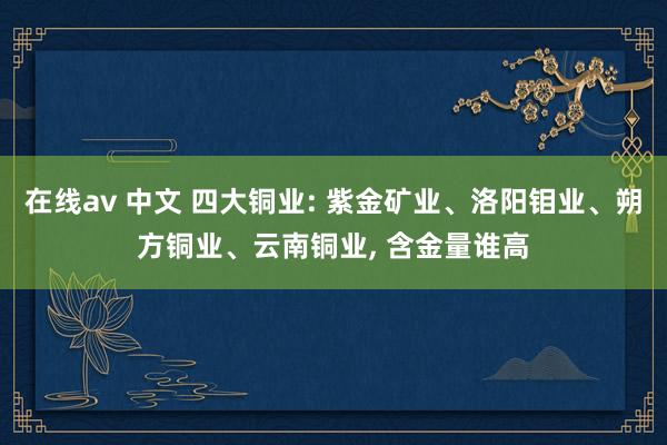 在线av 中文 四大铜业: 紫金矿业、洛阳钼业、朔方铜业、云南铜业, 含金量谁高