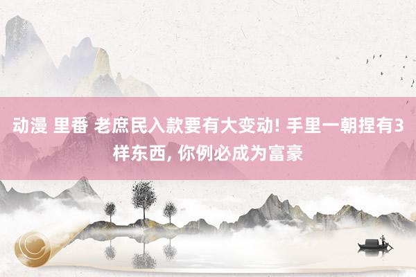 动漫 里番 老庶民入款要有大变动! 手里一朝捏有3样东西, 你例必成为富豪