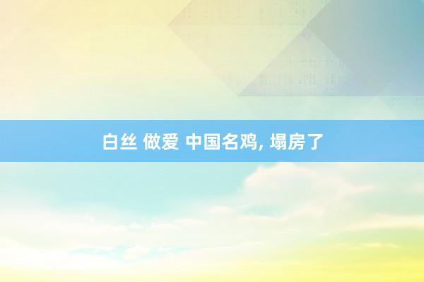 白丝 做爱 中国名鸡, 塌房了