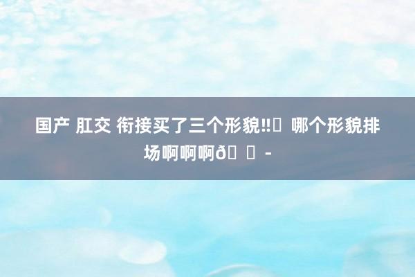 国产 肛交 衔接买了三个形貌‼️哪个形貌排场啊啊啊😭