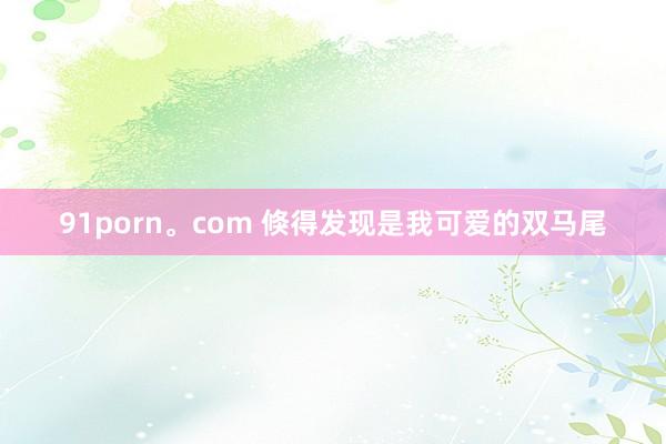 91porn。com 倏得发现是我可爱的双马尾
