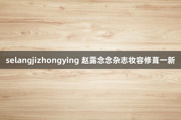 selangjizhongying 赵露念念杂志妆容修葺一新