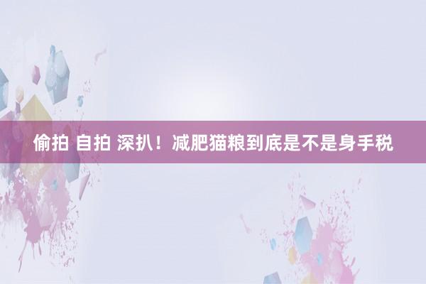 偷拍 自拍 深扒！减肥猫粮到底是不是身手税