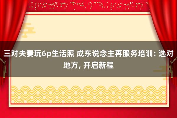 三对夫妻玩6p生活照 成东说念主再服务培训: 选对地方, 开启新程