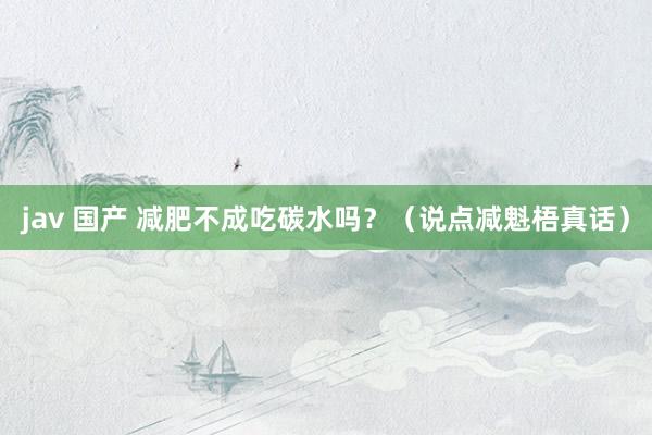 jav 国产 减肥不成吃碳水吗？（说点减魁梧真话）