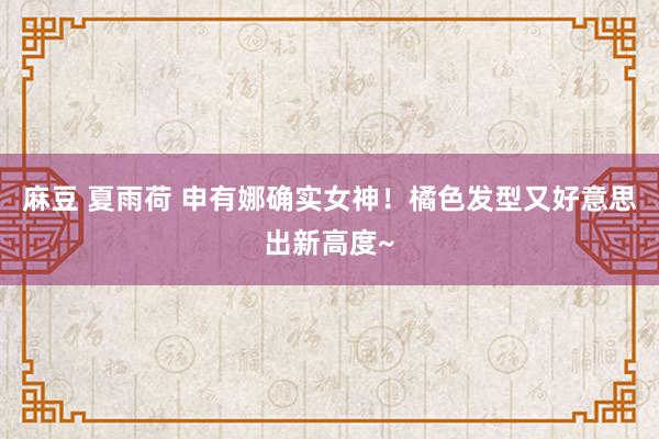 麻豆 夏雨荷 申有娜确实女神！橘色发型又好意思出新高度~