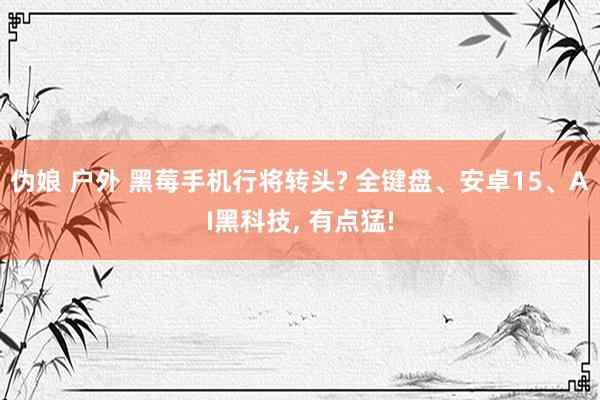 伪娘 户外 黑莓手机行将转头? 全键盘、安卓15、AI黑科技， 有点猛!