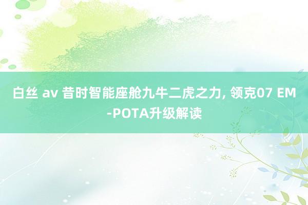 白丝 av 昔时智能座舱九牛二虎之力， 领克07 EM-POTA升级解读