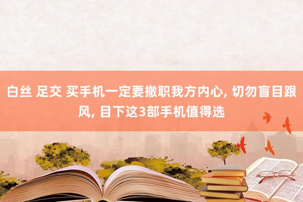 白丝 足交 买手机一定要撤职我方内心， 切勿盲目跟风， 目下这3部手机值得选