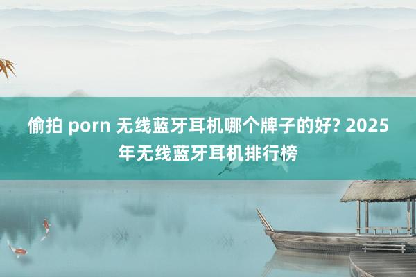 偷拍 porn 无线蓝牙耳机哪个牌子的好? 2025年无线蓝牙耳机排行榜