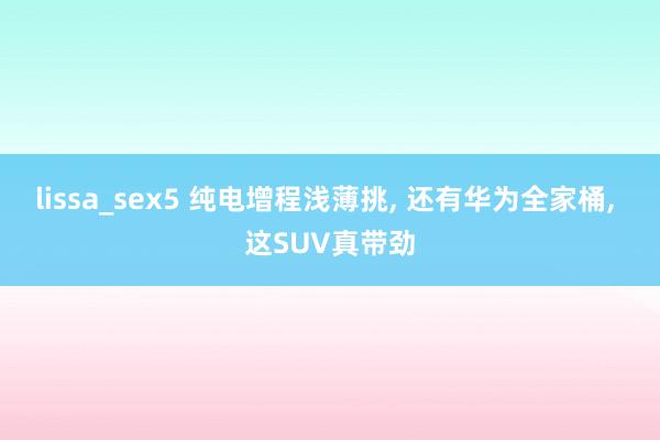 lissa_sex5 纯电增程浅薄挑， 还有华为全家桶， 这SUV真带劲