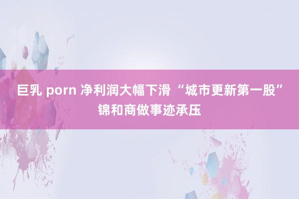 巨乳 porn 净利润大幅下滑 “城市更新第一股”锦和商做事迹承压