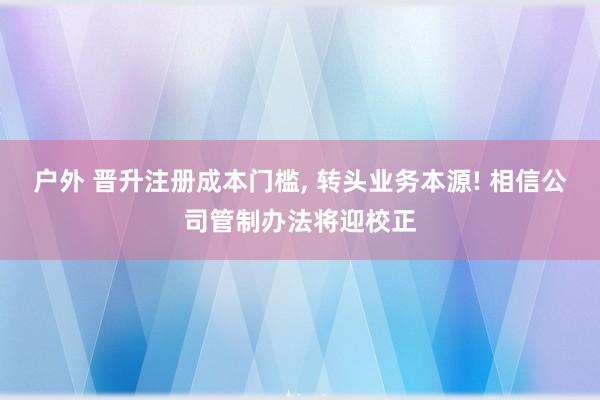 户外 晋升注册成本门槛， 转头业务本源! 相信公司管制办法将迎校正