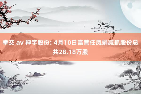 拳交 av 神宇股份: 4月10日高管任凤娟减抓股份总共28.18万股