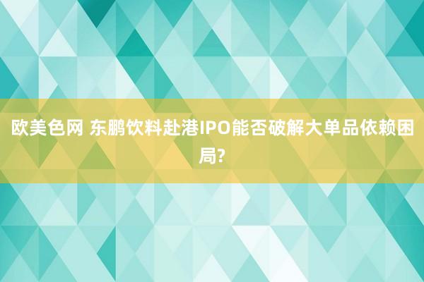 欧美色网 东鹏饮料赴港IPO能否破解大单品依赖困局?