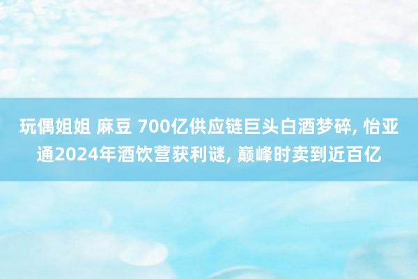 玩偶姐姐 麻豆 700亿供应链巨头白酒梦碎， 怡亚通2024年酒饮营获利谜， 巅峰时卖到近百亿