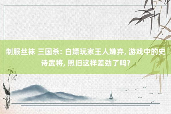 制服丝袜 三国杀: 白嫖玩家王人嫌弃， 游戏中的史诗武将， 照旧这样差劲了吗?