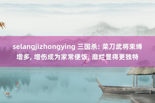 selangjizhongying 三国杀: 菜刀武将束缚增多， 增伤成为家常便饭， 靡烂显得更独特
