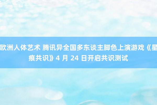 欧洲人体艺术 腾讯异全国多东谈主脚色上演游戏《星痕共识》4 月 24 日开启共识测试