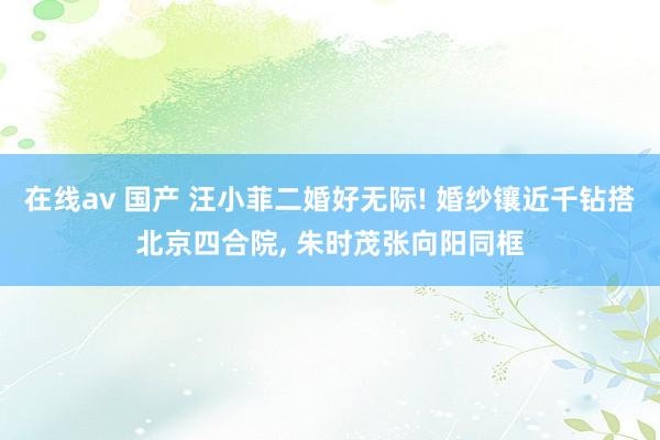在线av 国产 汪小菲二婚好无际! 婚纱镶近千钻搭北京四合院， 朱时茂张向阳同框