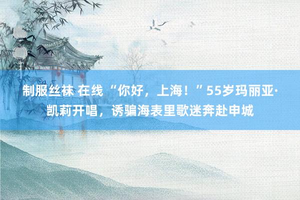 制服丝袜 在线 “你好，上海！”55岁玛丽亚·凯莉开唱，诱骗海表里歌迷奔赴申城