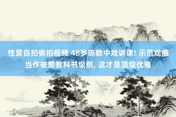 性爱自拍偷拍视频 48岁陈数中戏讲课! 示范戏曲当作被赞教科书级别， 这才是顶级优雅