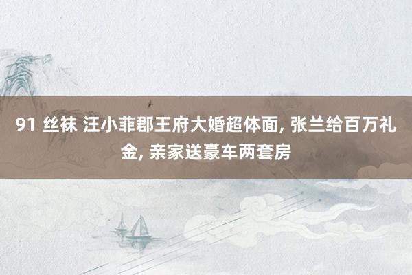 91 丝袜 汪小菲郡王府大婚超体面， 张兰给百万礼金， 亲家送豪车两套房
