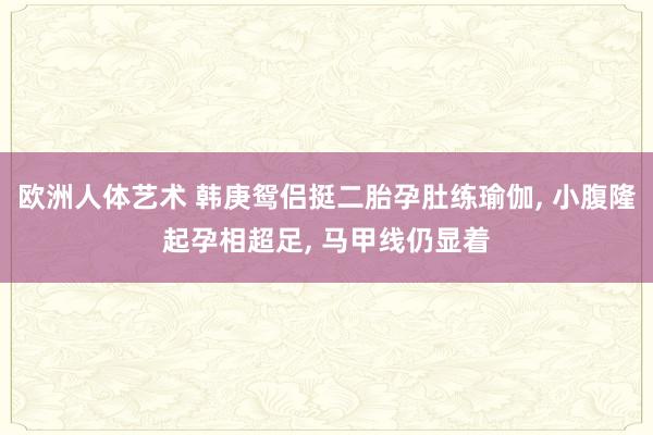 欧洲人体艺术 韩庚鸳侣挺二胎孕肚练瑜伽， 小腹隆起孕相超足， 马甲线仍显着