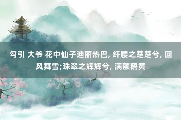 勾引 大爷 花中仙子迪丽热巴， 纤腰之楚楚兮， 回风舞雪;珠翠之辉辉兮， 满额鹅黄