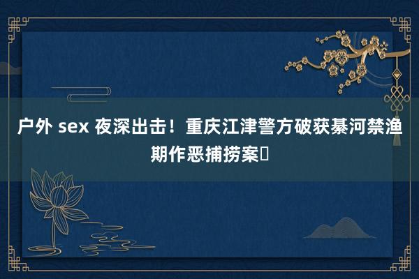 户外 sex 夜深出击！重庆江津警方破获綦河禁渔期作恶捕捞案​