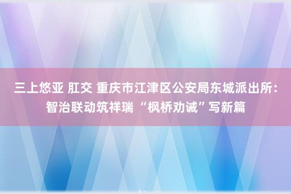 三上悠亚 肛交 重庆市江津区公安局东城派出所：智治联动筑祥瑞 “枫桥劝诫”写新篇