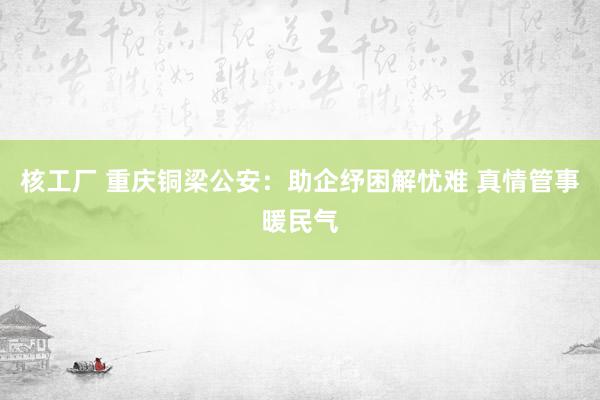 核工厂 重庆铜梁公安：助企纾困解忧难 真情管事暖民气