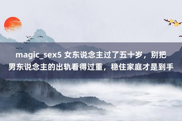 magic_sex5 女东说念主过了五十岁，别把男东说念主的出轨看得过重，稳住家庭才是到手