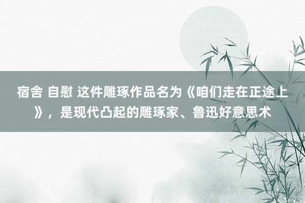宿舍 自慰 这件雕琢作品名为《咱们走在正途上》，是现代凸起的雕琢家、鲁迅好意思术