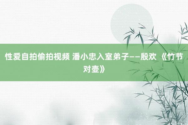 性爱自拍偷拍视频 潘小忠入室弟子——殷欢 《竹节对壶》