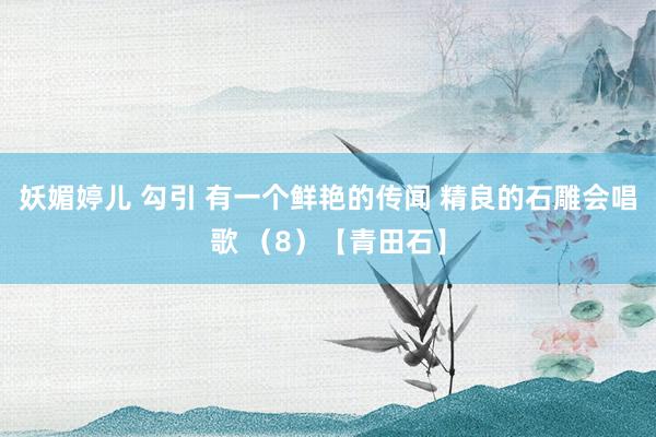 妖媚婷儿 勾引 有一个鲜艳的传闻 精良的石雕会唱歌 （8）【青田石】