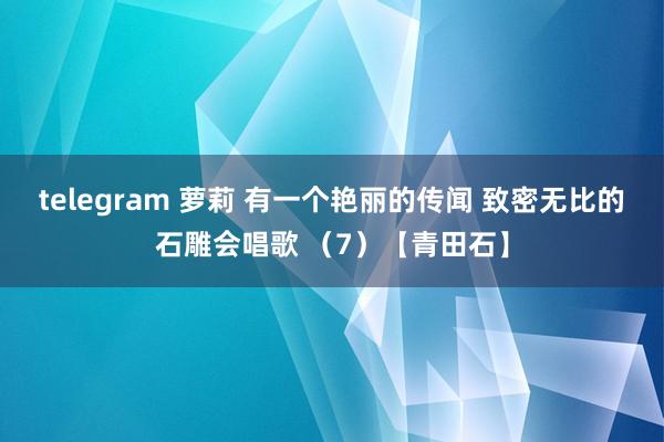 telegram 萝莉 有一个艳丽的传闻 致密无比的石雕会唱歌 （7）【青田石】