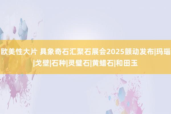 欧美性大片 具象奇石汇聚石展会2025颤动发布|玛瑙|戈壁|石种|灵璧石|黄蜡石|和田玉