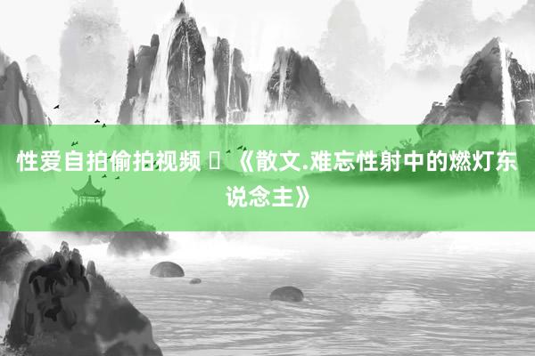 性爱自拍偷拍视频 ​《散文.难忘性射中的燃灯东说念主》