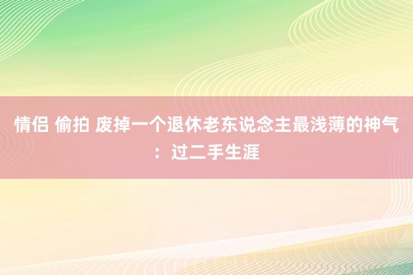 情侣 偷拍 废掉一个退休老东说念主最浅薄的神气：过二手生涯