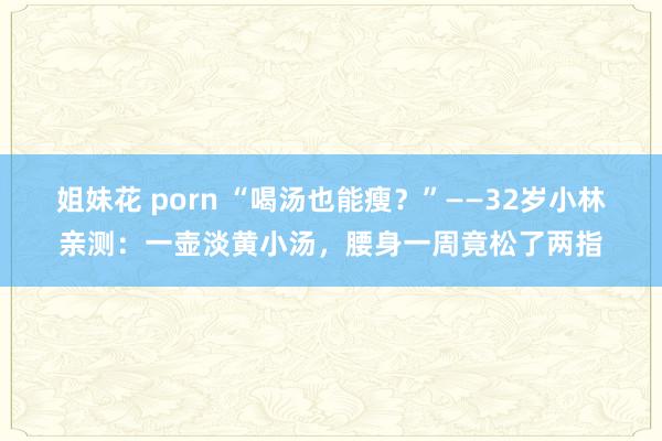 姐妹花 porn “喝汤也能瘦？”——32岁小林亲测：一壶淡黄小汤，腰身一周竟松了两指