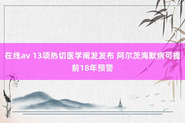在线av 13项热切医学阐发发布 阿尔茨海默病可提前18年预警