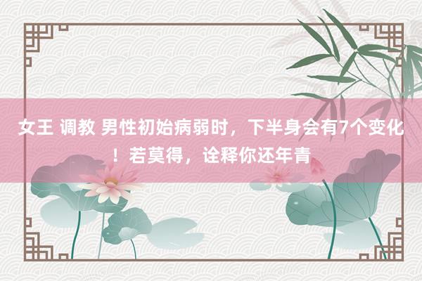 女王 调教 男性初始病弱时，下半身会有7个变化！若莫得，诠释你还年青