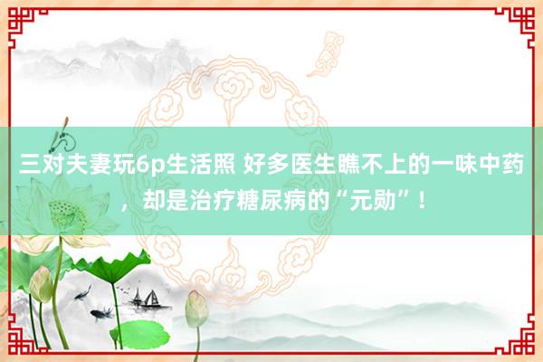 三对夫妻玩6p生活照 好多医生瞧不上的一味中药，却是治疗糖尿病的“元勋”！