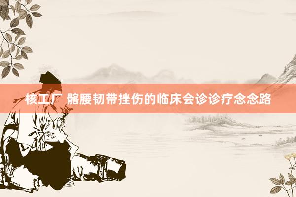 核工厂 髂腰韧带挫伤的临床会诊诊疗念念路