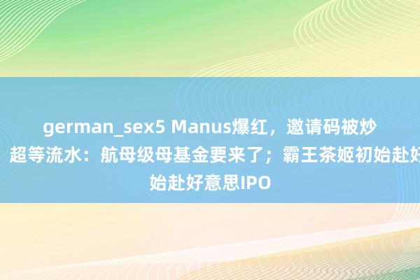 german_sex5 Manus爆红，邀请码被炒到5万元；超等流水：航母级母基金要来了；霸王茶姬初始赴好意思IPO
